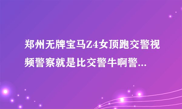 郑州无牌宝马Z4女顶跑交警视频警察就是比交警牛啊警察多霸气！！！