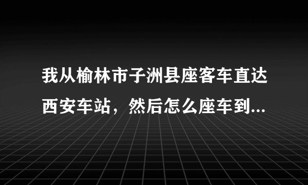 我从榆林市子洲县座客车直达西安车站，然后怎么座车到火车站座几路
