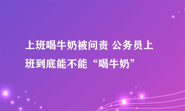 上班喝牛奶被问责 公务员上班到底能不能“喝牛奶”