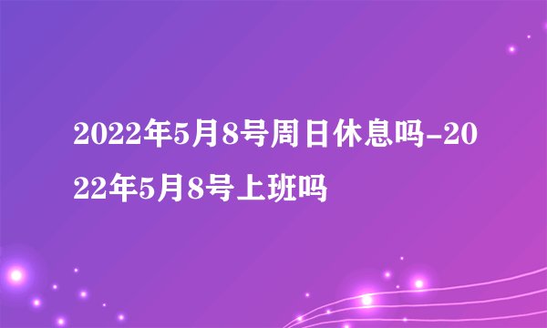 2022年5月8号周日休息吗-2022年5月8号上班吗