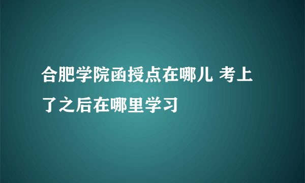 合肥学院函授点在哪儿 考上了之后在哪里学习