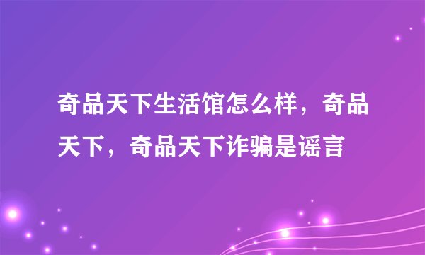 奇品天下生活馆怎么样，奇品天下，奇品天下诈骗是谣言