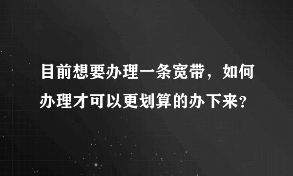 目前想要办理一条宽带，如何办理才可以更划算的办下来？
