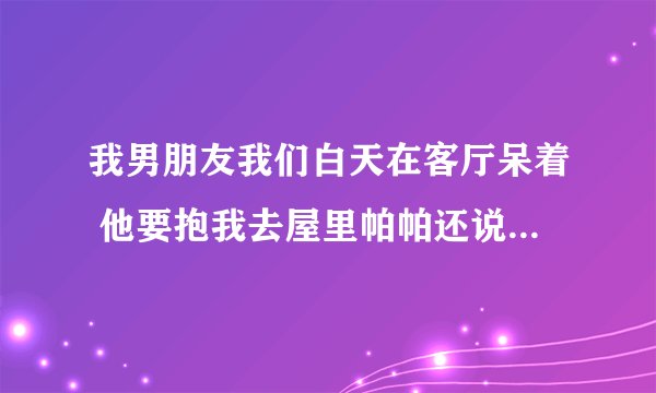 我男朋友我们白天在客厅呆着 他要抱我去屋里帕帕还说他受不了了为什么？
