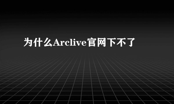 为什么Arclive官网下不了