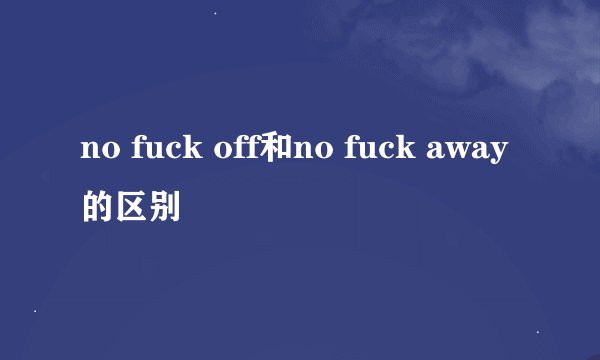 no fuck off和no fuck away的区别