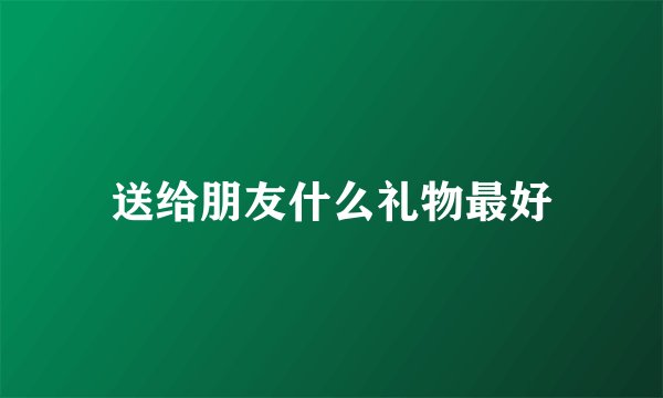 送给朋友什么礼物最好