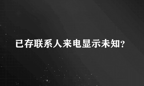 已存联系人来电显示未知？