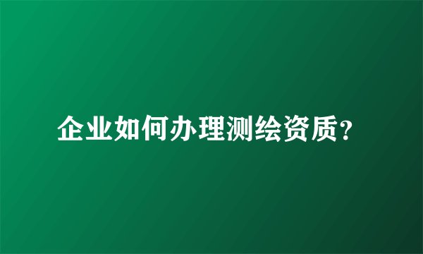 企业如何办理测绘资质？
