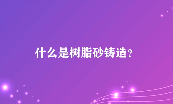 什么是树脂砂铸造？