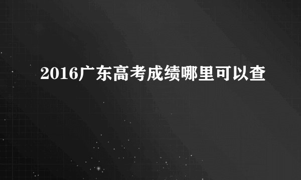 2016广东高考成绩哪里可以查
