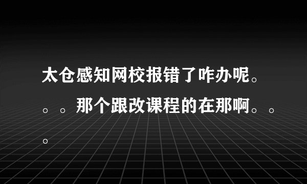 太仓感知网校报错了咋办呢。。。那个跟改课程的在那啊。。。