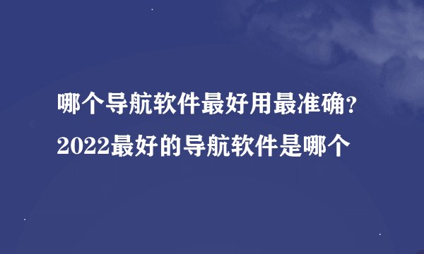 哪个导航软件最好用最准确？2022最好的导航软件是哪个