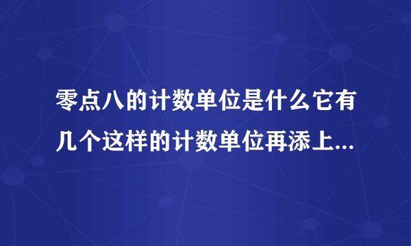 零点八的计数单位是什么它有几个这样的计数单位再添上几个这样的计数单位就是一