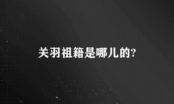 关羽祖籍是哪儿的?