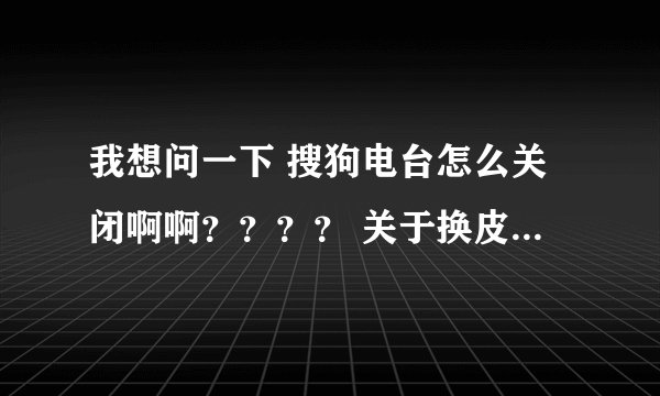 我想问一下 搜狗电台怎么关闭啊啊？？？？ 关于换皮肤那个说法我们用了 但还是又怎么办、。。？？？？