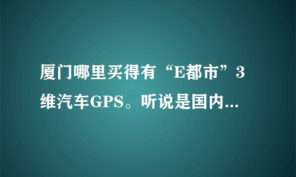 厦门哪里买得有“E都市”3维汽车GPS。听说是国内首款3维城市实景汽车导航仪GPS。