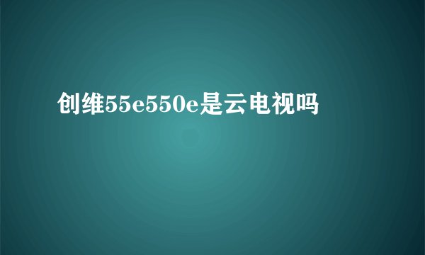 创维55e550e是云电视吗