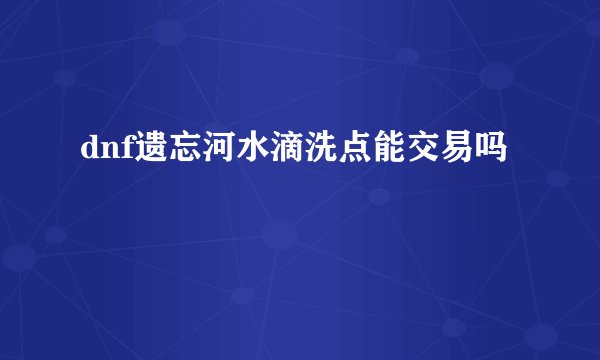 dnf遗忘河水滴洗点能交易吗