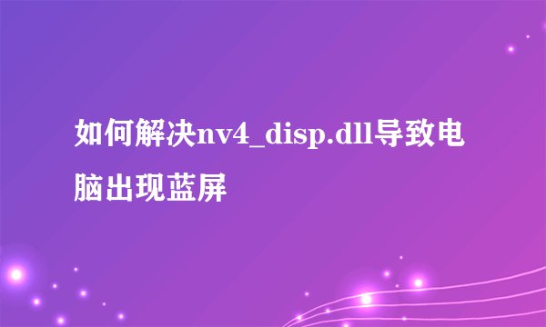 如何解决nv4_disp.dll导致电脑出现蓝屏