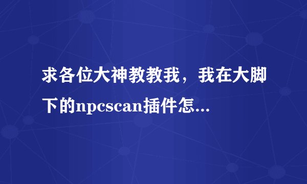 求各位大神教教我，我在大脚下的npcscan插件怎么用？我在178也下了一个，求教到底怎么用？