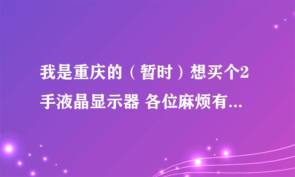 我是重庆的（暂时）想买个2手液晶显示器 各位麻烦有的联系 或者说哈重庆的二手液晶显示器多少钱 本人在沙