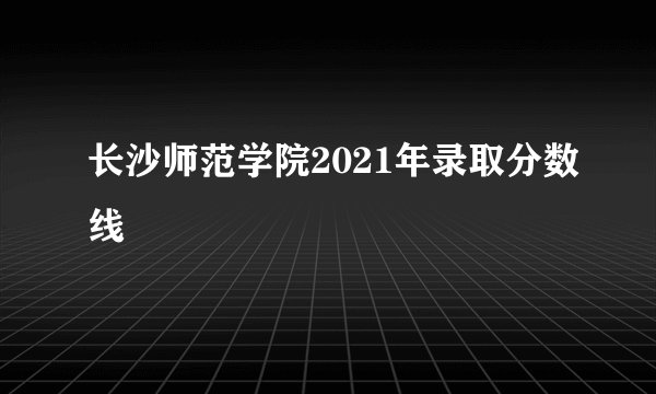 长沙师范学院2021年录取分数线