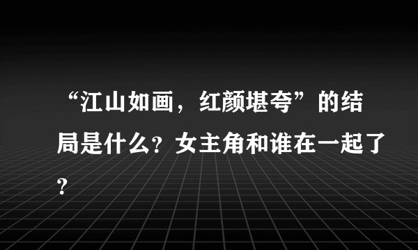 “江山如画，红颜堪夸”的结局是什么？女主角和谁在一起了？