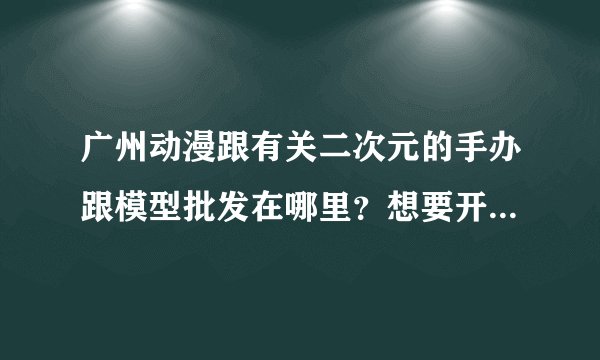 广州动漫跟有关二次元的手办跟模型批发在哪里？想要开一家这样的店应该去哪拿货？