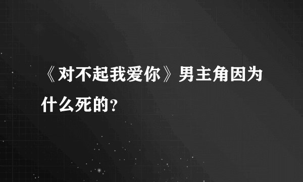 《对不起我爱你》男主角因为什么死的？