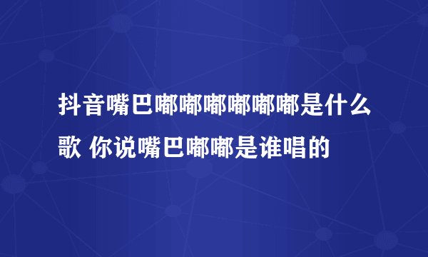 抖音嘴巴嘟嘟嘟嘟嘟嘟是什么歌 你说嘴巴嘟嘟是谁唱的