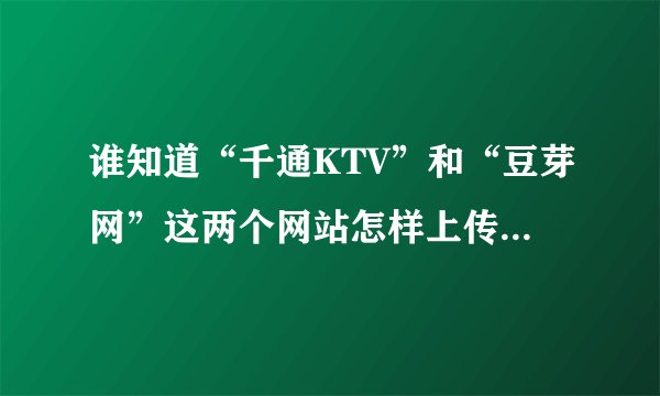 谁知道“千通KTV”和“豆芽网”这两个网站怎样上传歌曲的吗