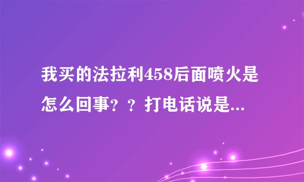 我买的法拉利458后面喷火是怎么回事？？打电话说是正常，这也能叫正常吗？？难道不会爆炸？？