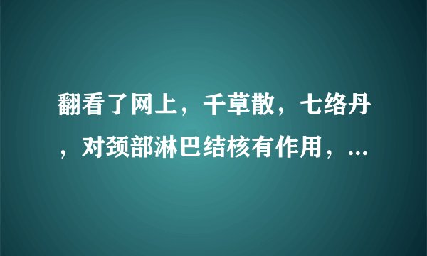翻看了网上，千草散，七络丹，对颈部淋巴结核有作用，可为什么没有卖，大药房及淘宝都没有！谁知道那里有