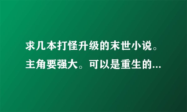 求几本打怪升级的末世小说。主角要强大。可以是重生的. 字数要多。要有介绍.复制的勿来