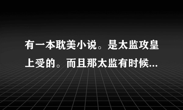 有一本耽美小说。是太监攻皇上受的。而且那太监有时候可以爆发出惊人的力量的。这本书叫什么名字啊