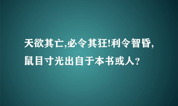 天欲其亡,必令其狂!利令智昏,鼠目寸光出自于本书或人？