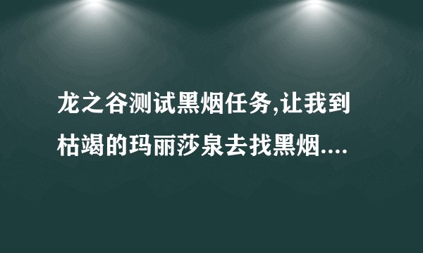 龙之谷测试黑烟任务,让我到枯竭的玛丽莎泉去找黑烟.我怎么也找不到,怪杀完了,也没有呀