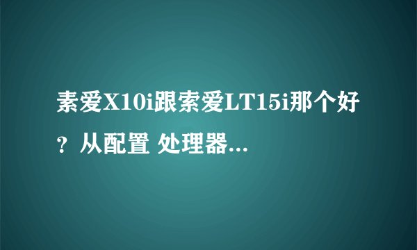 素爱X10i跟索爱LT15i那个好？从配置 处理器 系统 像素 等方面