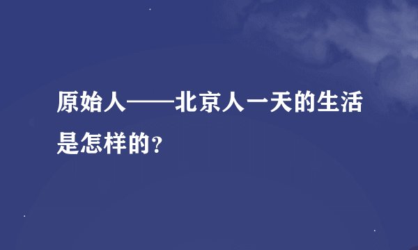 原始人——北京人一天的生活是怎样的？