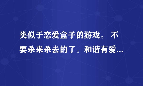 类似于恋爱盒子的游戏。 不要杀来杀去的了。和谐有爱的，。 女生多点的网游。