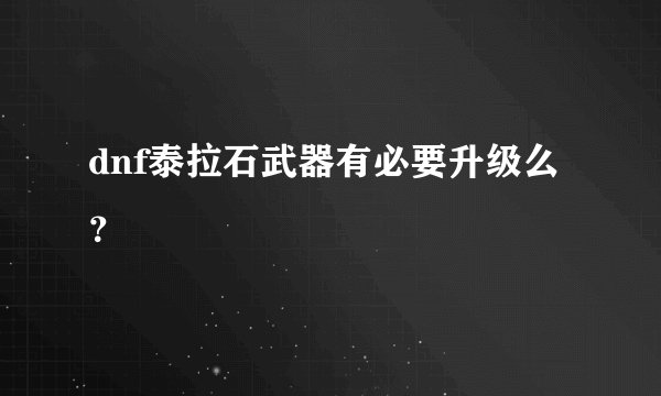 dnf泰拉石武器有必要升级么？