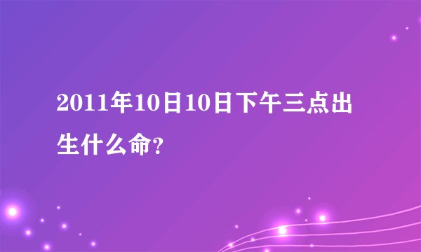 2011年10日10日下午三点出生什么命？