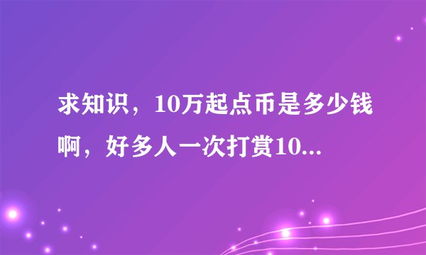 求知识，10万起点币是多少钱啊，好多人一次打赏10万，太威武了吧