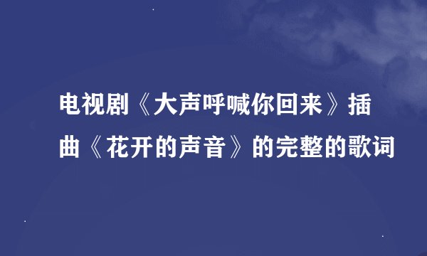 电视剧《大声呼喊你回来》插曲《花开的声音》的完整的歌词