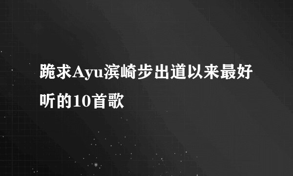 跪求Ayu滨崎步出道以来最好听的10首歌