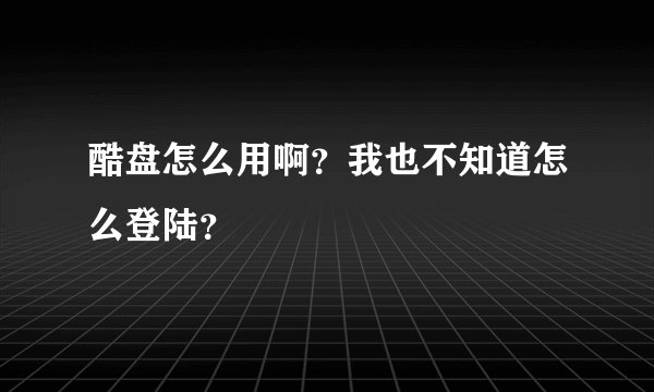 酷盘怎么用啊？我也不知道怎么登陆？