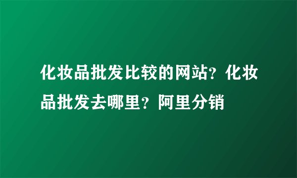 化妆品批发比较的网站？化妆品批发去哪里？阿里分销