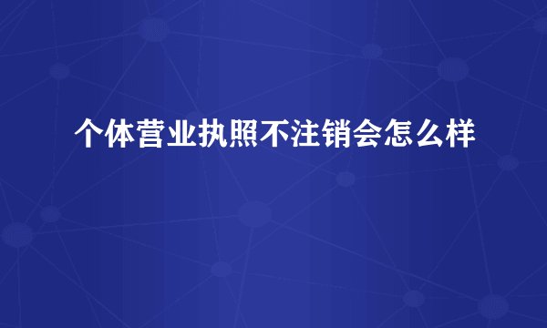 个体营业执照不注销会怎么样