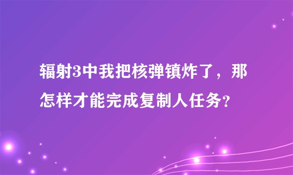 辐射3中我把核弹镇炸了，那怎样才能完成复制人任务？